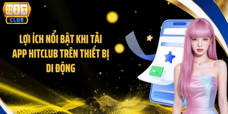 Lợi ích nổi bật khi tải app Hitclub trên thiết bị di động